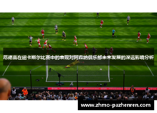 厄德高在纽卡斯尔比赛中的表现对阿森纳俱乐部未来发展的深远影响分析