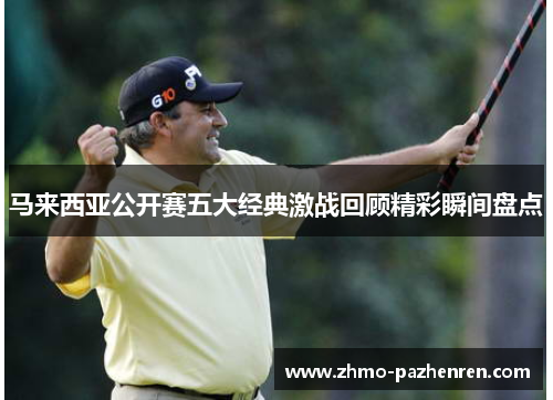 马来西亚公开赛五大经典激战回顾精彩瞬间盘点 马来西亚公开赛五大经典激战回顾精彩瞬间盘点