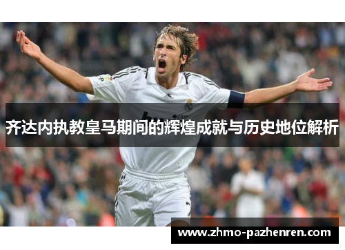齐达内执教皇马期间的辉煌成就与历史地位解析