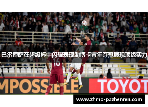 巴尔博萨在超级杯中闪耀表现助博卡青年夺冠展现顶级实力
