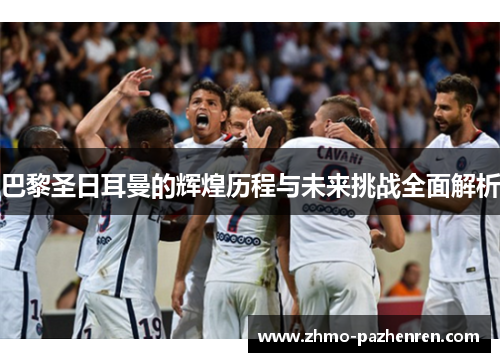 巴黎圣日耳曼的辉煌历程与未来挑战全面解析