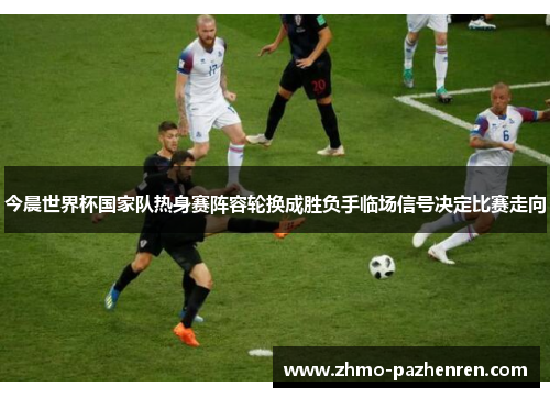 今晨世界杯国家队热身赛阵容轮换成胜负手临场信号决定比赛走向