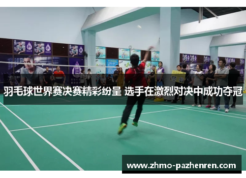 羽毛球世界赛决赛精彩纷呈 选手在激烈对决中成功夺冠