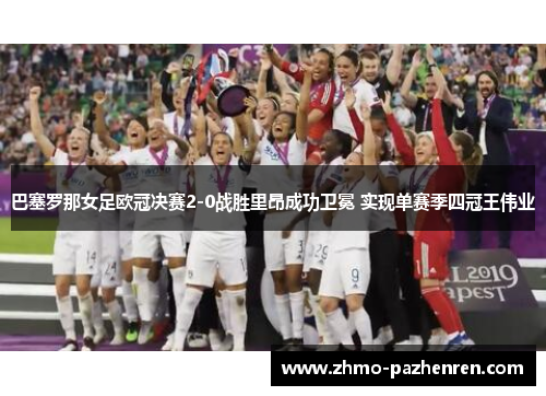 巴塞罗那女足欧冠决赛2-0战胜里昂成功卫冕 实现单赛季四冠王伟业