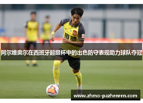 阿尔维奥尔在西班牙超级杯中的出色防守表现助力球队夺冠