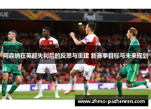 阿森纳在英超失利后的反思与重建 新赛季目标与未来规划